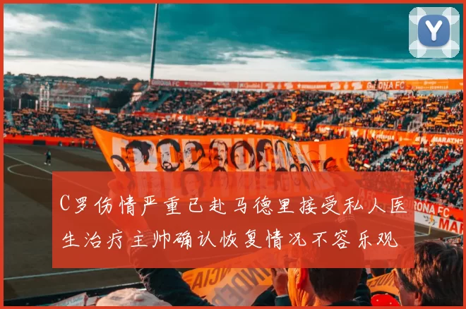 C罗伤情严重已赴马德里接受私人医生治疗主帅确认恢复情况不容乐观