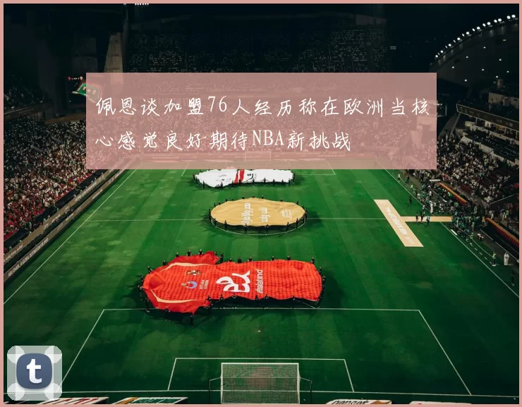 佩恩谈加盟76人经历称在欧洲当核心感觉良好期待NBA新挑战