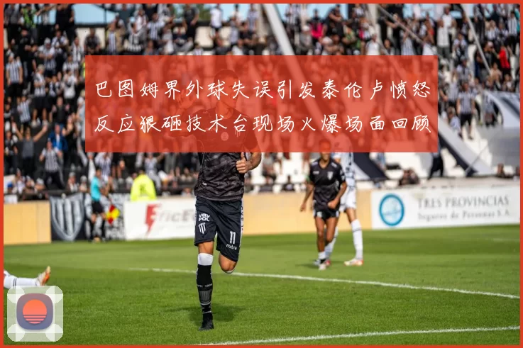 巴图姆界外球失误引发泰伦卢愤怒反应狠砸技术台现场火爆场面回顾