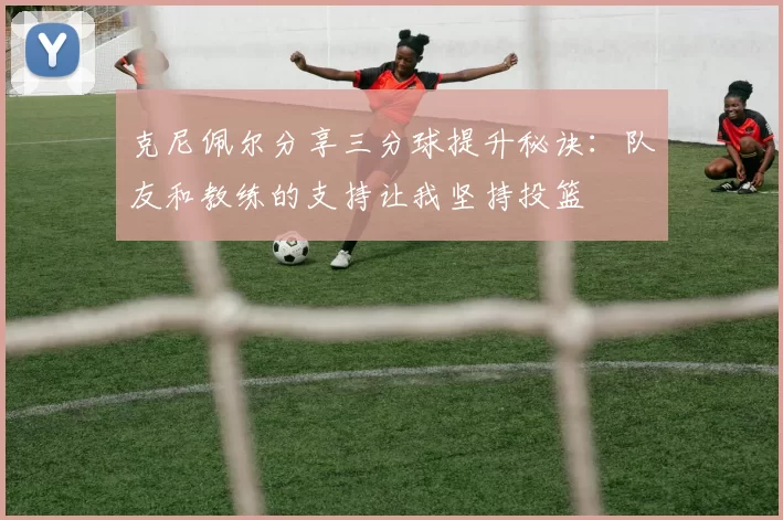 克尼佩尔分享三分球提升秘诀：队友和教练的支持让我坚持投篮