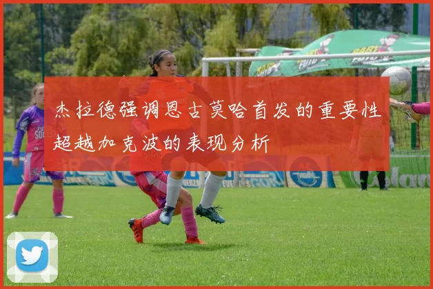 杰拉德强调恩古莫哈首发的重要性超越加克波的表现分析