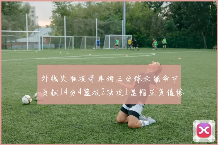 外线失准埃奇库姆三分球未能命中贡献14分4篮板2助攻1盖帽正负值惨淡29