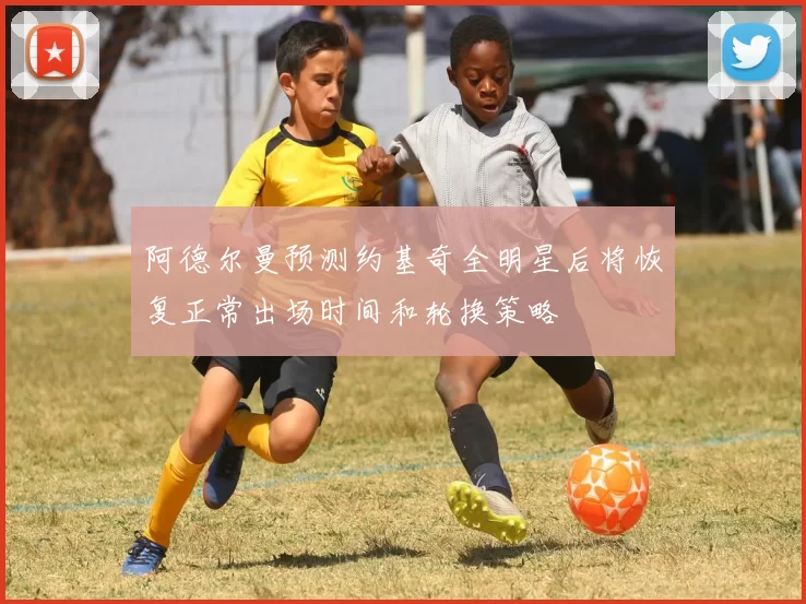 阿德尔曼预测约基奇全明星后将恢复正常出场时间和轮换策略