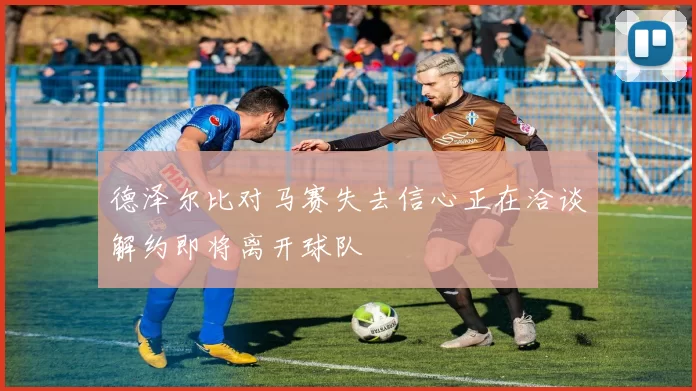 德泽尔比对马赛失去信心正在洽谈解约即将离开球队