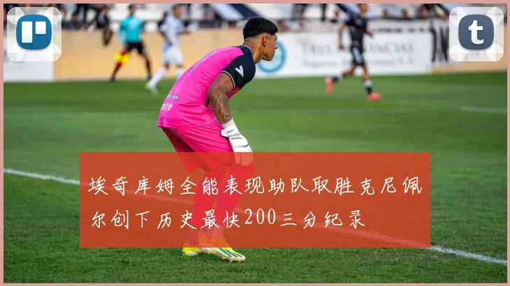 埃奇库姆全能表现助队取胜克尼佩尔创下历史最快200三分纪录