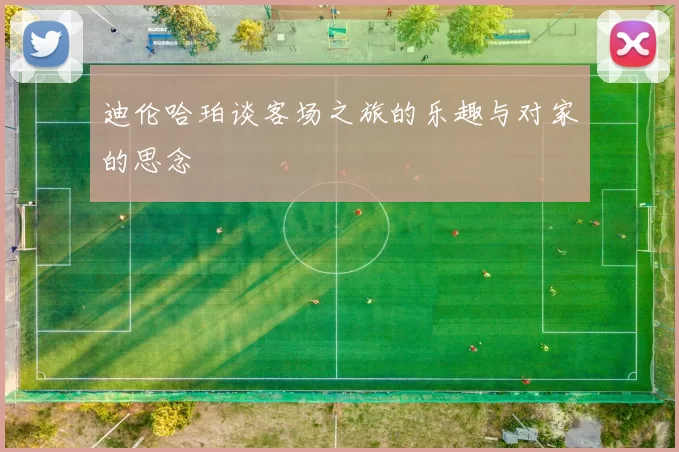迪伦哈珀谈客场之旅的乐趣与对家的思念