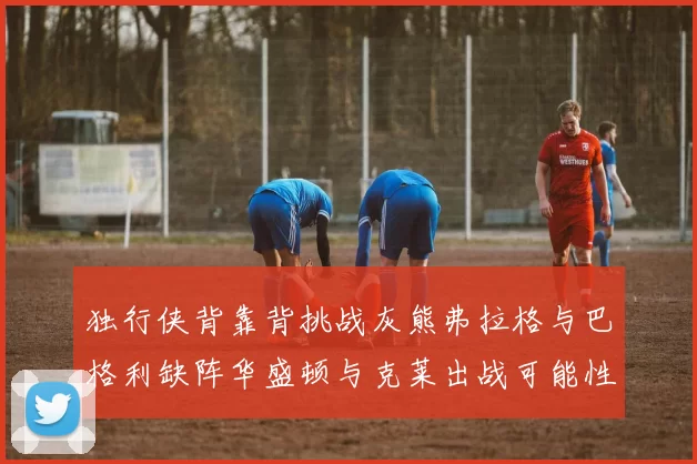 独行侠背靠背挑战灰熊弗拉格与巴格利缺阵华盛顿与克莱出战可能性微小