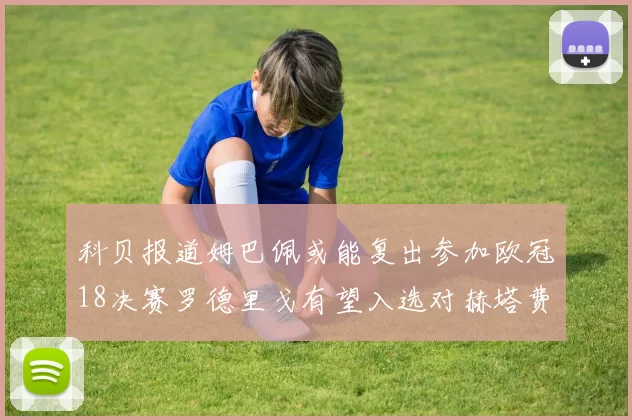 科贝报道姆巴佩或能复出参加欧冠18决赛罗德里戈有望入选对赫塔费大名单