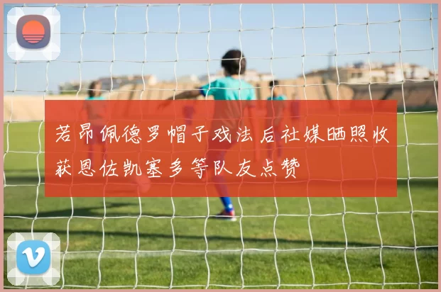 若昂佩德罗帽子戏法后社媒晒照收获恩佐凯塞多等队友点赞