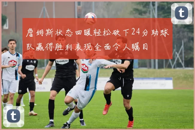 詹姆斯状态回暖轻松砍下24分助球队赢得胜利表现全面令人瞩目