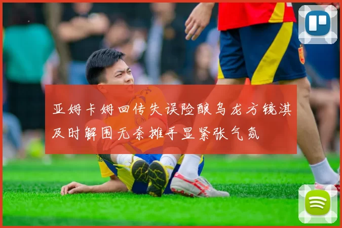 亚姆卡姆回传失误险酿乌龙方镜淇及时解围无奈摊手显紧张气氛