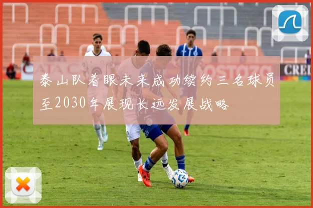 泰山队着眼未来成功续约三名球员至2030年展现长远发展战略