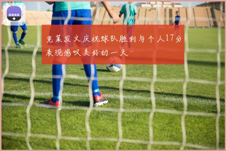 克莱发文庆祝球队胜利与个人17分表现感叹美好的一天