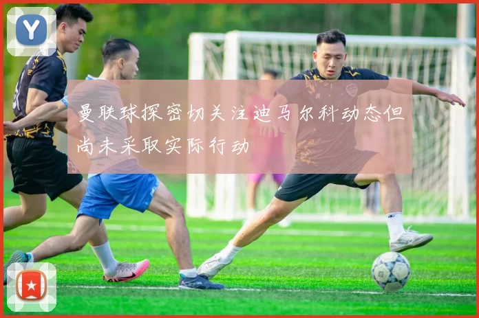 曼联球探密切关注迪马尔科动态但尚未采取实际行动