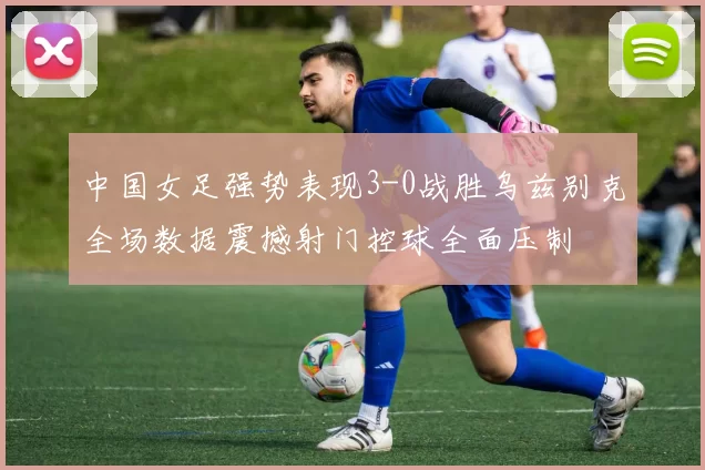中国女足强势表现3-0战胜乌兹别克全场数据震撼射门控球全面压制