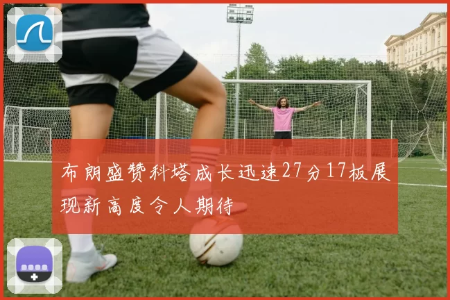 布朗盛赞科塔成长迅速27分17板展现新高度令人期待