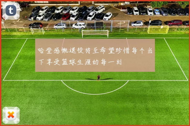 哈登感慨退役将至希望珍惜每个当下享受篮球生涯的每一刻